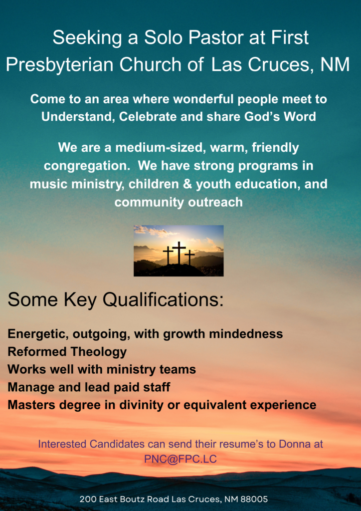 Seeking a Solo Pastor at First Presbyterian Church of Las Cruces, NM Come to an area there wonderful people meet to Understand, Celebrate, and share God's Word We are a medium-sized, warm, friendly congregation. We have strong programs in music ministry, children & youth education, and community outreach. Some Key Qualifications: Energetic, outgoing, with growth mindedness Reformed Theology Works well with ministry teams Manage and lead paid staff Masters degree in divinity or equivalent experience Interested Candidates can send their resume's to Donna at pnc@fpc.lc